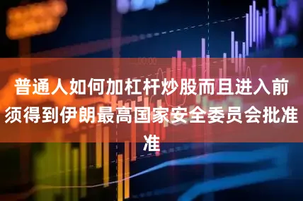 普通人如何加杠杆炒股而且进入前须得到伊朗最高国家安全委员会批准