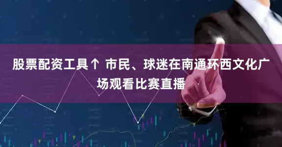 股票配资工具↑ 市民、球迷在南通环西文化广场观看比赛直播