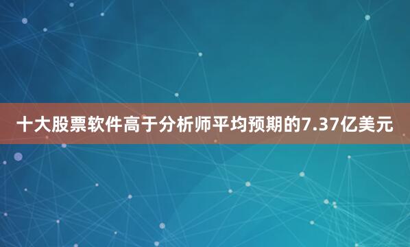 十大股票软件高于分析师平均预期的7.37亿美元