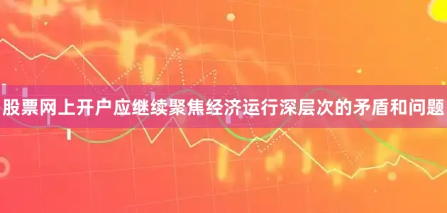 股票网上开户应继续聚焦经济运行深层次的矛盾和问题